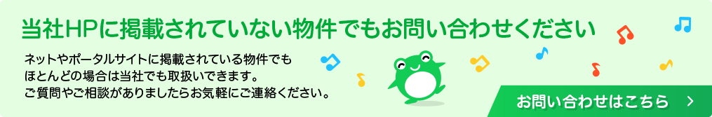 当社HPに掲載されていない物件でもお問い合わせください。ネットやポータルサイトに掲載されている物件でも、ほとんどの場合は当社でも取扱いできます。ご質問やご相談がありましたらお気軽にご連絡ください。